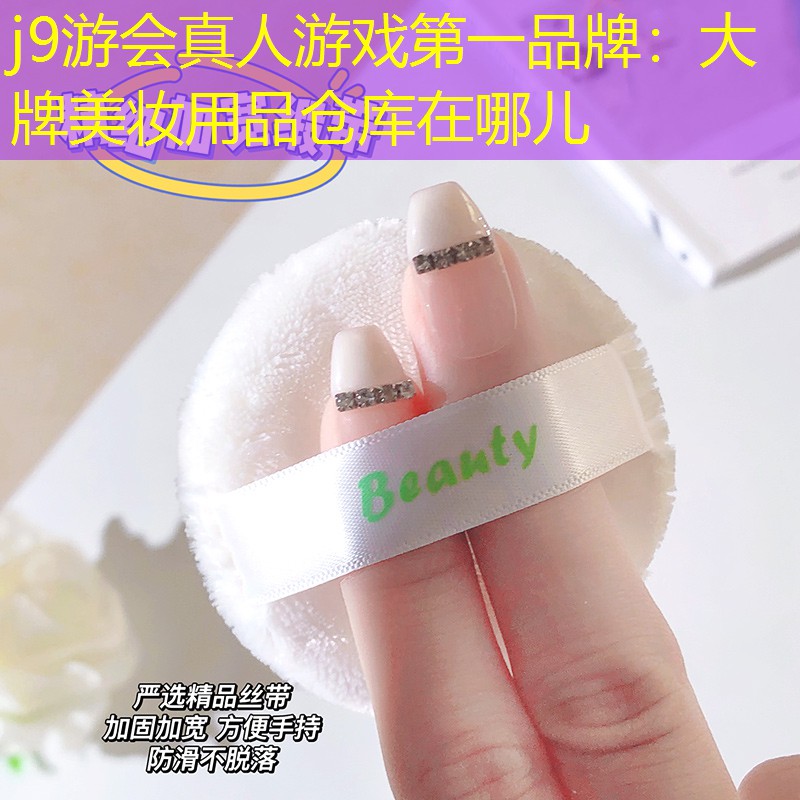 j9游会真人游戏第一品牌：大牌美妆用品仓库在哪儿